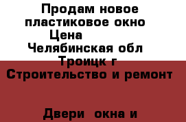 Продам новое пластиковое окно › Цена ­ 2 200 - Челябинская обл., Троицк г. Строительство и ремонт » Двери, окна и перегородки   . Челябинская обл.,Троицк г.